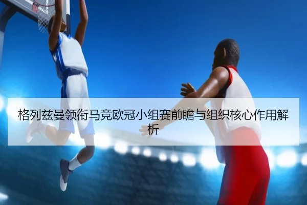 格列兹曼领衔马竞欧冠小组赛前瞻与组织核心作用解析