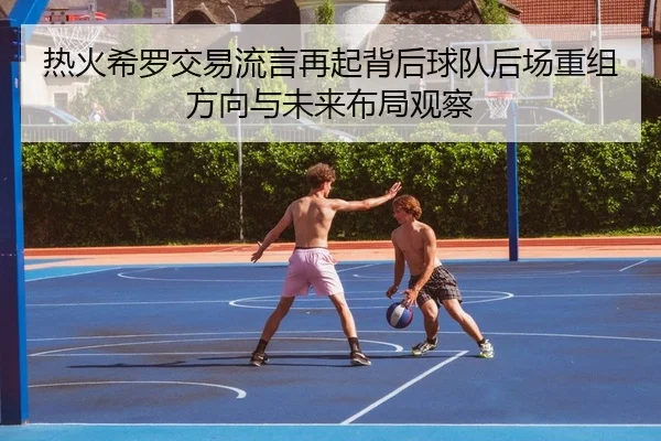 热火希罗交易流言再起背后球队后场重组方向与未来布局观察