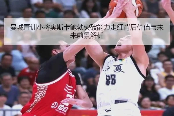 曼城青训小将奥斯卡鲍勃突破能力走红背后价值与未来前景解析