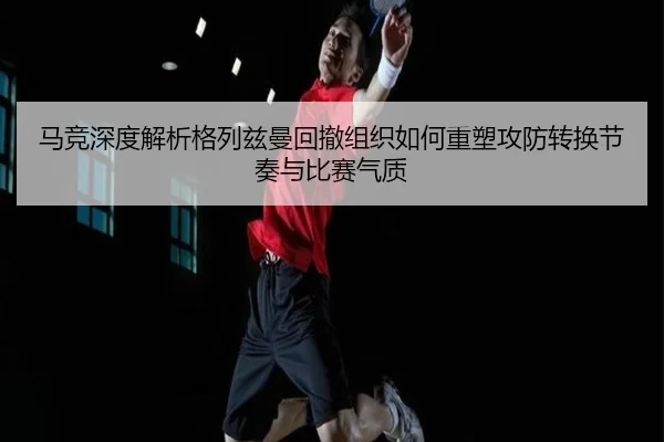 马竞深度解析格列兹曼回撤组织如何重塑攻防转换节奏与比赛气质