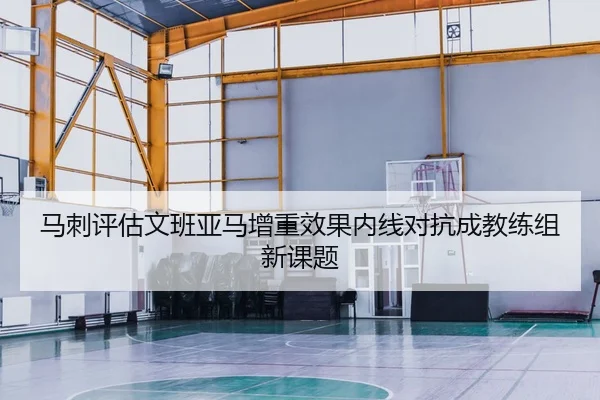 马刺评估文班亚马增重效果内线对抗成教练组新课题
